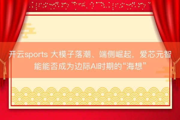 开云sports 大模子落潮、端侧崛起，爱芯元智能能否成为边际AI时期的“海想”