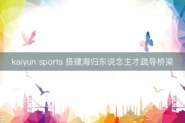 kaiyun sports 搭建海归东说念主才疏导桥梁