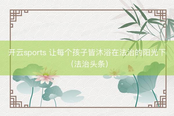 开云sports 让每个孩子皆沐浴在法治的阳光下（法治头条）