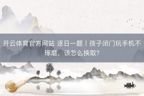 开云体育官方网站 逐日一题丨孩子闭门玩手机不琢磨，该怎么换取？