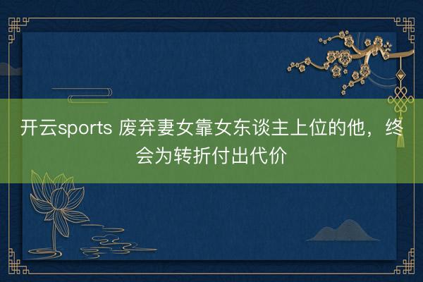 开云sports 废弃妻女靠女东谈主上位的他,终会为转折付出代价