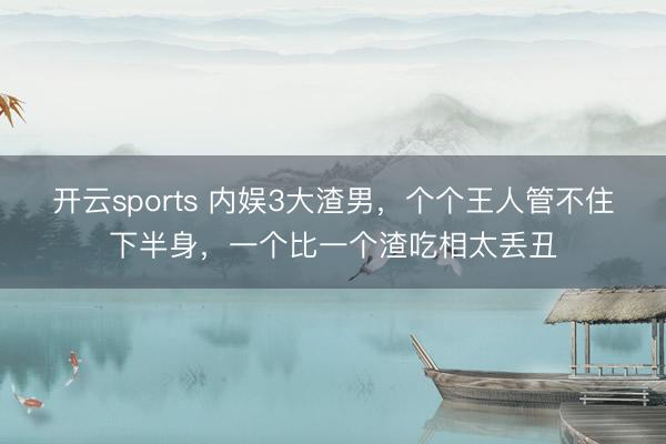 开云sports 内娱3大渣男，个个王人管不住下半身，一个比一个渣吃相太丢丑