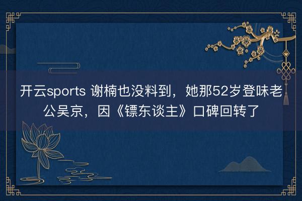 开云sports 谢楠也没料到，她那52岁登味老公吴京，因《镖东谈主》口碑回转了
