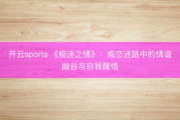 开云sports 《痴迷之情》：痴恋迷路中的情谊幽谷与自我醒悟