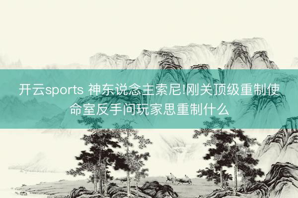 开云sports 神东说念主索尼!刚关顶级重制使命室反手问玩家思重制什么
