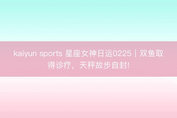 kaiyun sports 星座女神日运0225|双鱼取得诊疗,天秤故步自封!