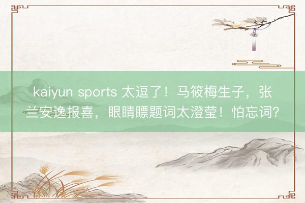 kaiyun sports 太逗了!马筱梅生子,张兰安逸报喜,眼睛瞟题词太澄莹!怕忘词?