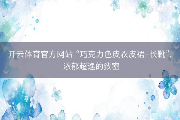 开云体育官方网站 “巧克力色皮衣皮裙+长靴”，<a href=