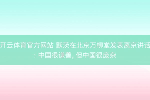 开云体育官方网站 默茨在北京万柳堂发表离京讲话: 中国很谦善， 但中国很庞杂