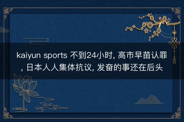 kaiyun sports 不到24小时， 高市早苗认罪， 日本人人集体抗议， 发奋的事还在后头
