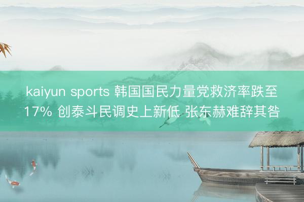 kaiyun sports 韩国国民力量党救济率跌至17% 创泰斗民调史上新低 张东赫难辞其咎