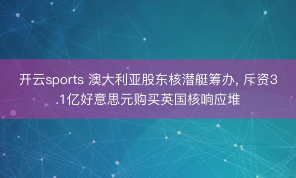 开云sports 澳大利亚股东核潜艇筹办, 斥资3.1亿好意思元购买英国核响应堆