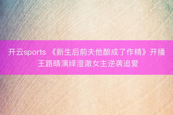 开云sports 《新生后前夫他酿成了作精》开播 王路晴演绎澄澈女主逆袭追爱
