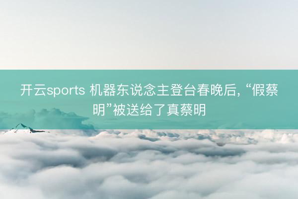 开云sports 机器东说念主登台春晚后， “假蔡明”被送给了真蔡明