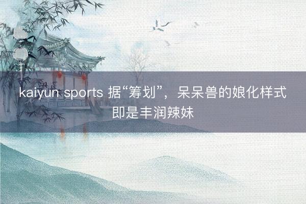 kaiyun sports 据“筹划”，呆呆兽的娘化样式即是丰润辣妹