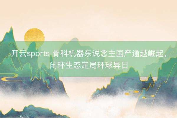 开云sports 骨科机器东说念主国产逾越崛起,闭环生态定局环球异日