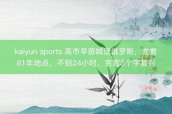 kaiyun sports 高市早苗喊话俄罗斯,龙套81年地点,不到24小时,克宫3个字复兴