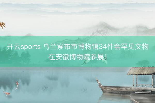 开云sports 乌兰察布市博物馆34件套罕见文物在安徽博物院参展!