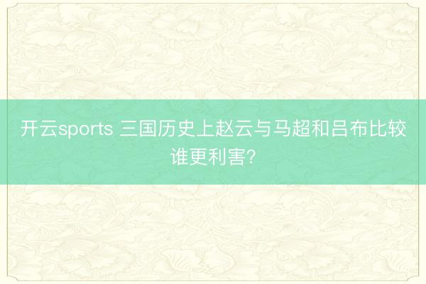 开云sports 三国历史上赵云与马超和吕布比较谁更利害?