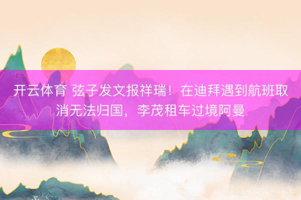 开云体育 弦子发文报祥瑞！在迪拜遇到航班取消无法归国，李茂租车过境阿曼