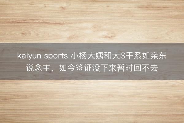 kaiyun sports 小杨大姨和大S干系如亲东说念主，如今签证没下来暂时回不去