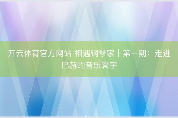 开云体育官方网站 相遇钢琴家｜第一期：走进巴赫的音乐寰宇