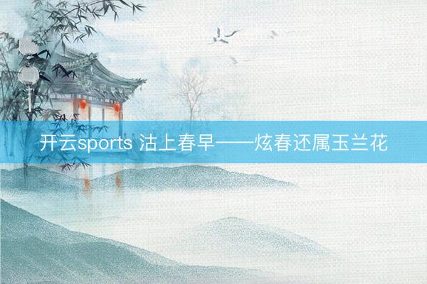 开云sports 沽上春早——炫春还属玉兰花