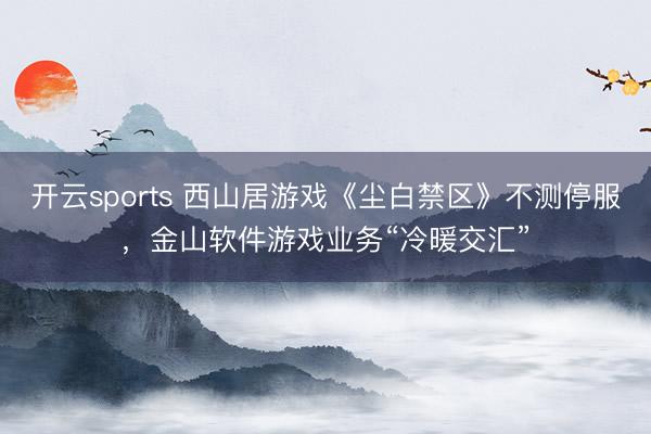 开云sports 西山居游戏《尘白禁区》不测停服，金山软件游戏业务“冷暖交汇”