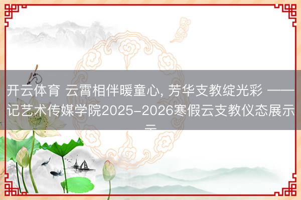 开云体育 云霄相伴暖童心， 芳华支教绽光彩 ——记艺术传媒学院2025-2026寒假云支教仪态展示