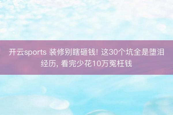 开云sports 装修别瞎砸钱! 这30个坑全是堕泪经历， 看完少花10万冤枉钱