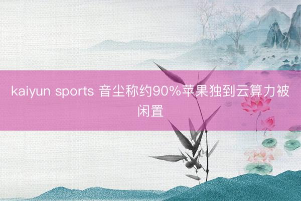 kaiyun sports 音尘称约90%苹果独到云算力被闲置
