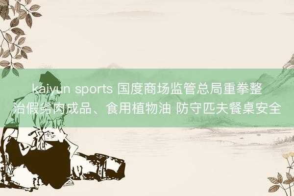 kaiyun sports 国度商场监管总局重拳整治假劣肉成品、食用植物油 防守匹夫餐桌安全