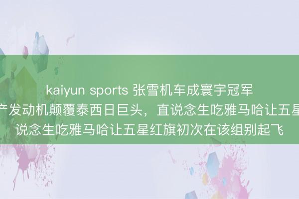 kaiyun sports 张雪机车成寰宇冠军，他和修车工团队用国产发动机颠覆泰西日巨头，直说念生吃雅马哈让五星红旗初次在该组别起飞