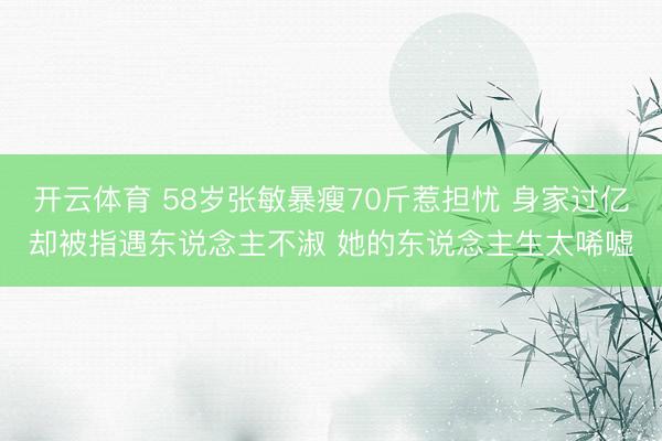开云体育 58岁张敏暴瘦70斤惹担忧 身家过亿却被指遇东说念主不淑 她的东说念主生太唏嘘
