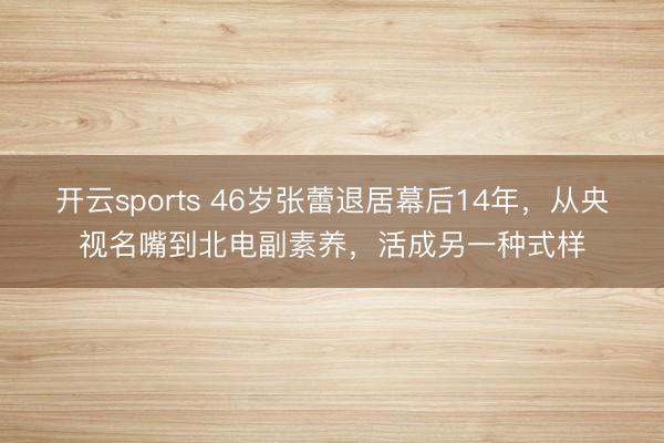 开云sports 46岁张蕾退居幕后14年,从央视名嘴到北电副素养,活成另一种式样