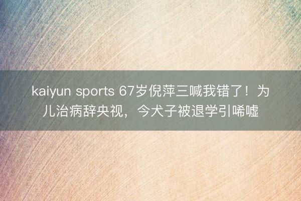 kaiyun sports 67岁倪萍三喊我错了！为儿治病辞央视，今犬子被退学引唏嘘