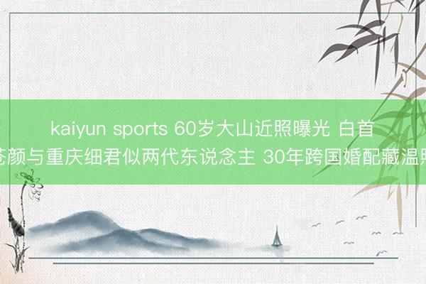 kaiyun sports 60岁大山近照曝光 白首苍颜与重庆细君似两代东说念主 30年跨国婚配藏温煦