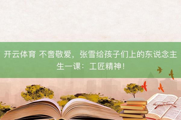 开云体育 不啻敬爱,张雪给孩子们上的东说念主生一课:工匠精神!