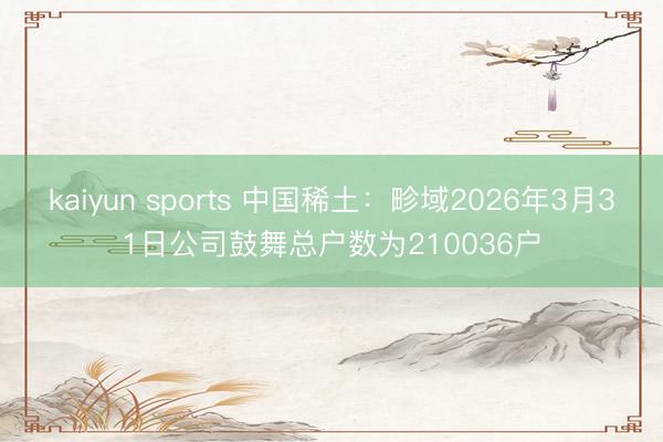 kaiyun sports 中国稀土：畛域2026年3月31日公司鼓舞总户数为210036户