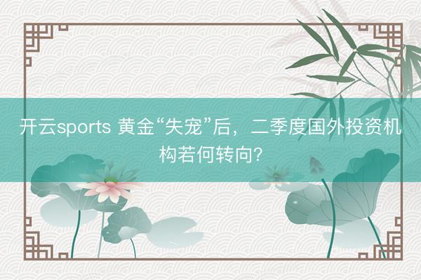 开云sports 黄金“失宠”后,二季度国外投资机构若何转向?