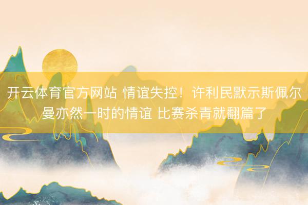 开云体育官方网站 情谊失控！许利民默示斯佩尔曼亦然一时的情谊 比赛杀青就翻篇了