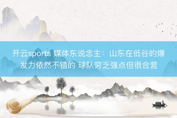 开云sports 媒体东说念主：山东在低谷的爆发力依然不错的 球队穷乏强点但很合营
