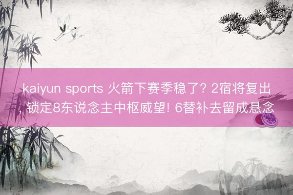 kaiyun sports 火箭下赛季稳了? 2宿将复出, 锁定8东说念主中枢威望! 6替补去留成悬念