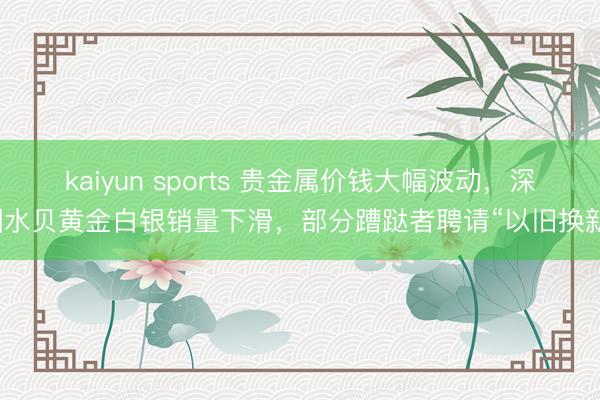 kaiyun sports 贵金属价钱大幅波动,深圳水贝黄金白银销量下滑,部分蹧跶者聘请“以旧换新”