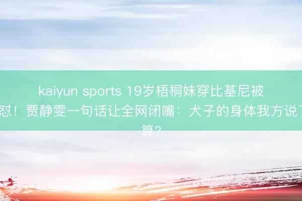 kaiyun sports 19岁梧桐妹穿比基尼被继父怼!贾静雯一句话让全网闭嘴:犬子的身体我方说了算?