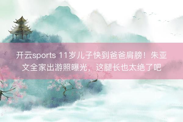 开云sports 11岁儿子快到爸爸肩膀!朱亚文全家出游照曝光,这腿长也太绝了吧