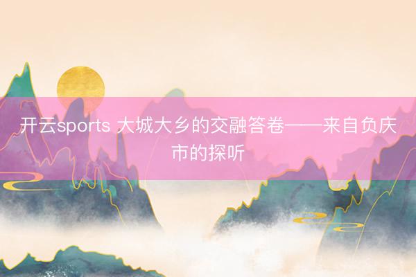 开云sports 大城大乡的交融答卷——来自负庆市的探听