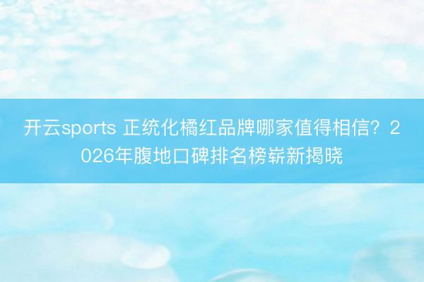开云sports 正统化橘红品牌哪家值得相信？2026年腹地口碑排名榜崭新揭晓