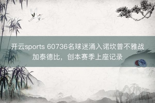 开云sports 60736名球迷涌入诺坎普不雅战加泰德比，创本赛季上座记录