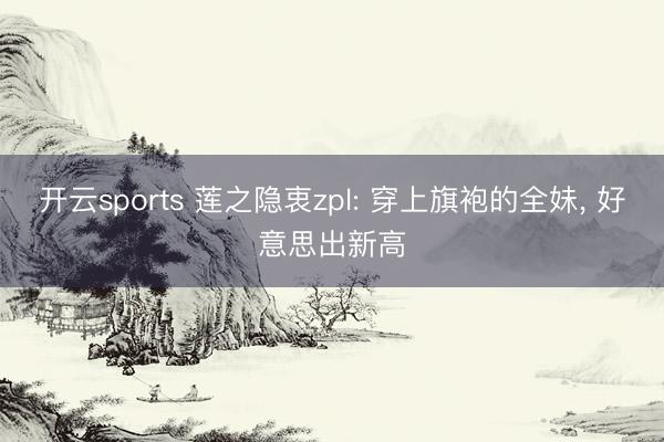 开云sports 莲之隐衷zpl: 穿上旗袍的全妹, 好意思出新高